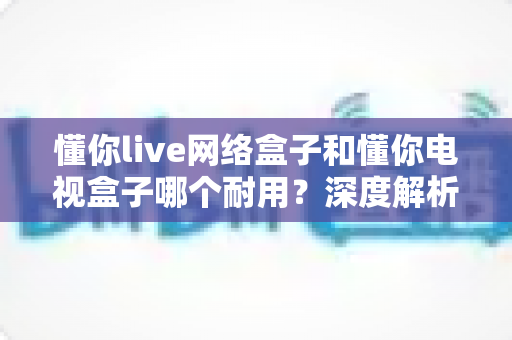 懂你live网络盒子和懂你电视盒子哪个耐用？深度解析助你选对更耐用的家庭影音利器