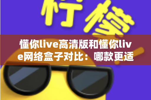 懂你live高清版和懂你live网络盒子对比：哪款更适合你的家庭观影需求？全方位深度评测解析
