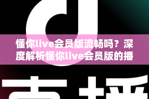 懂你live会员版流畅吗?深度解析懂你live会员版的播放体验与流畅度表现 懂你live会员版流畅吗?深度解析懂你live会员版的播放体验与流畅度表现