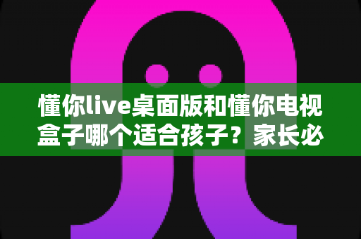 懂你live桌面版和懂你电视盒子哪个适合孩子？家长必看的深度对比与选购指南