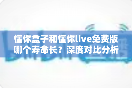 懂你盒子和懂你live免费版哪个寿命长？深度对比分析与延长寿命实用指南