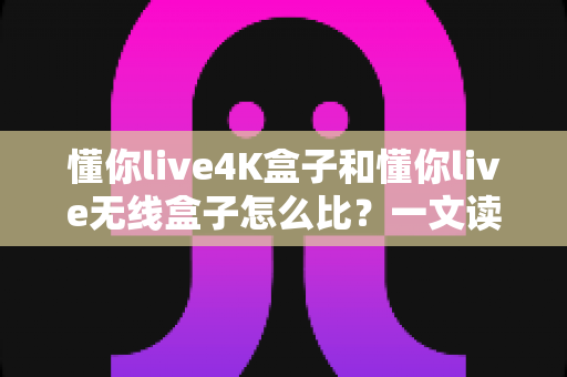 懂你live4K盒子和懂你live无线盒子怎么比？一文读懂两大热门电视盒子的区别与选购攻略