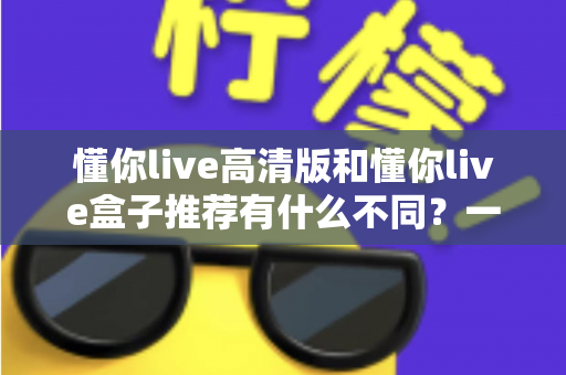 懂你live高清版和懂你live盒子推荐有什么不同？一文读懂两者区别与选购全攻略