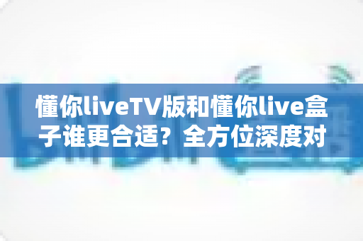 懂你liveTV版和懂你live盒子谁更合适？全方位深度对比帮你选出最省心的家庭观影方案