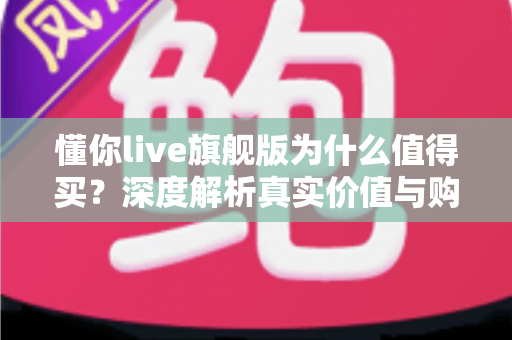 懂你live旗舰版为什么值得买?深度解析真实价值与购买理由 懂你live旗舰版为什么值得买?深度解析真实价值与购买理由