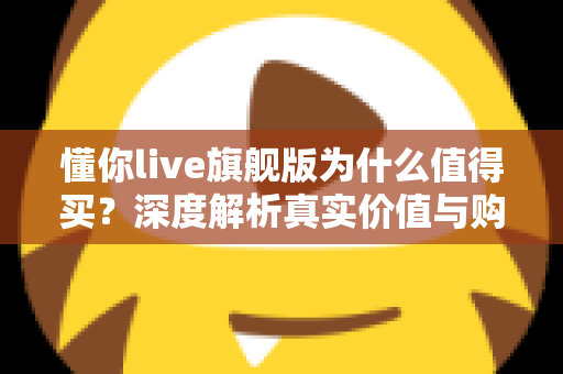 懂你live旗舰版为什么值得买？深度解析真实价值与购买理由