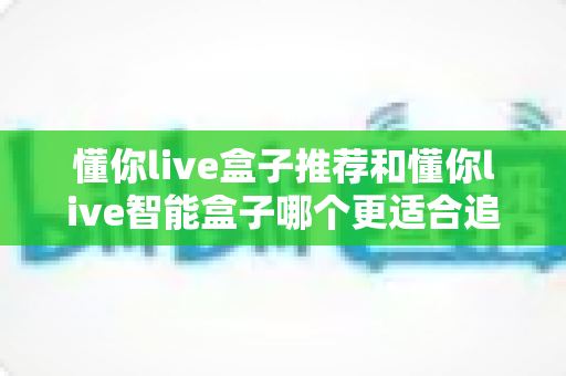 懂你live盒子推荐和懂你live智能盒子哪个更适合追剧？一篇讲透的追剧盒子深度选购指南