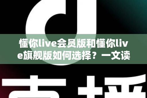 懂你live会员版和懂你live旗舰版如何选择？一文读懂两大版本差异，选对不花冤枉钱