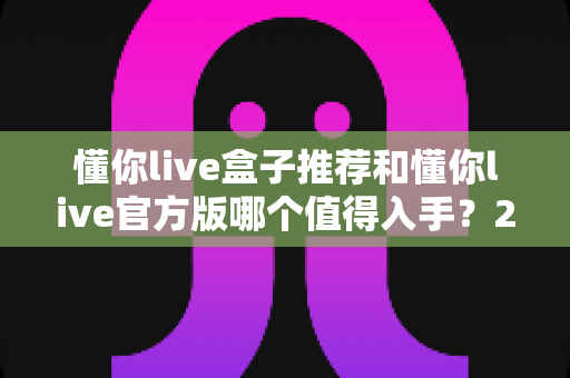 懂你live盒子推荐和懂你live官方版哪个值得入手？2025最新选购指南与深度对比全解析
