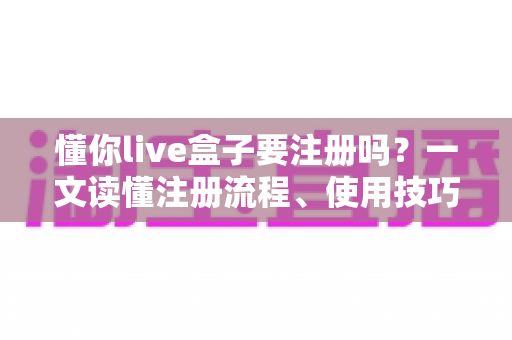 懂你live盒子要注册吗？一文读懂注册流程、使用技巧与常见问题全解析