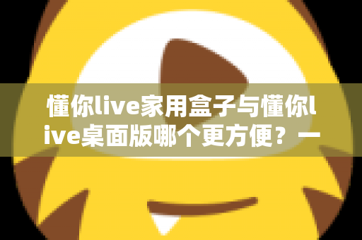 懂你live家用盒子与懂你live桌面版哪个更方便？一篇文章帮你选对设备