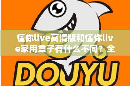 懂你live高清版和懂你live家用盒子有什么不同?全方位对比解析两款产品的核心差异与选购指南 懂你live高清版和懂你live家用盒子有什么不同?全方位对比解析两款产品的核心差异与选购指南