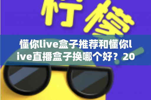 懂你live盒子推荐和懂你live直播盒子换哪个好?2025最新选购与替换全攻略 懂你live盒子推荐和懂你live直播盒子换哪个好?2025最新选购与替换全攻略