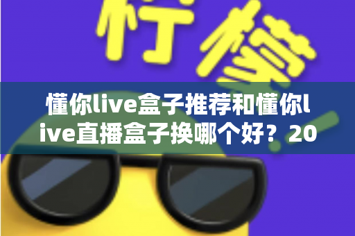懂你live盒子推荐和懂你live直播盒子换哪个好？2025最新选购与替换全攻略