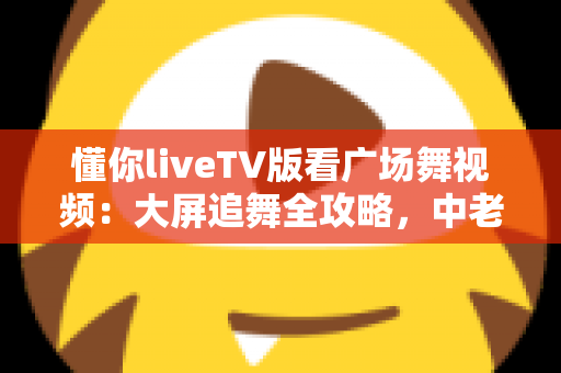 懂你liveTV版看广场舞视频：大屏追舞全攻略，中老年家庭客厅娱乐的实用指南