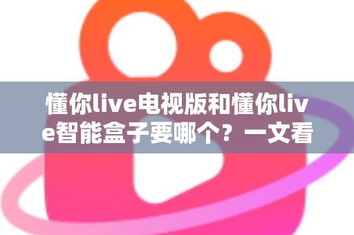 懂你live电视版和懂你live智能盒子要哪个?一文看懂两者差异与选购指南 懂你live电视版和懂你live智能盒子要哪个?一文看懂两者差异与选购指南