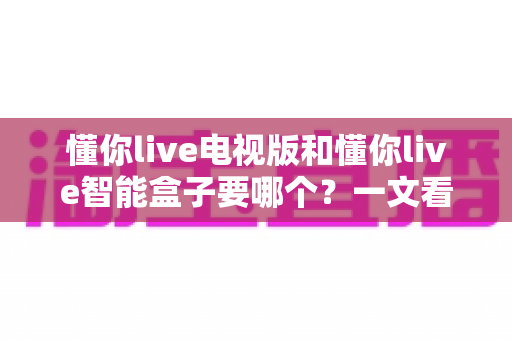 懂你live电视版和懂你live智能盒子要哪个?一文看懂两者差异与选购指南 懂你live电视版和懂你live智能盒子要哪个?一文看懂两者差异与选购指南