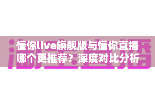 懂你live旗舰版与懂你直播哪个更推荐？深度对比分析与选购指南