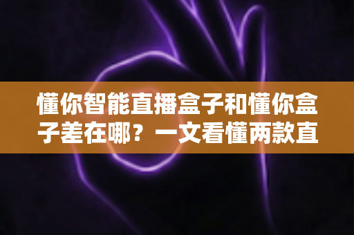 懂你智能直播盒子和懂你盒子差在哪？一文看懂两款直播设备的区别与选购建议