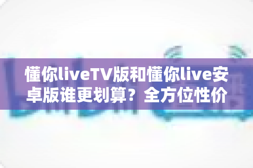 懂你liveTV版和懂你live安卓版谁更划算？全方位性价比对比与选购指南