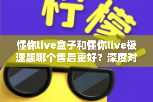 懂你live盒子和懂你live极速版哪个售后更好？深度对比两大版本的售后服务差异，帮你选对不踩坑