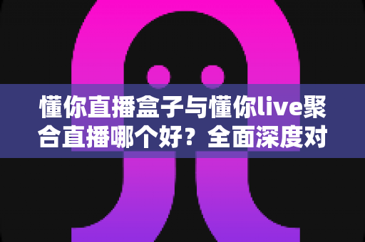 懂你直播盒子与懂你live聚合直播哪个好？全面深度对比评测，助你选出最适合自己的直播观影利器