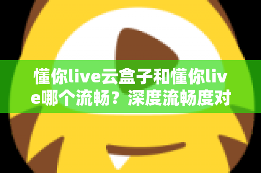 懂你live云盒子和懂你live哪个流畅？深度流畅度对比与实用选择指南