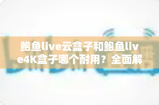 鲍鱼live云盒子和鲍鱼live4K盒子哪个耐用？全面解析两款电视盒子的寿命差异与选购攻略