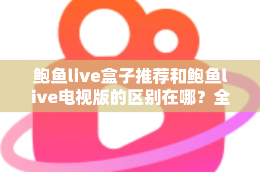 鲍鱼live盒子推荐和鲍鱼live电视版的区别在哪?全面解析两大版本的差异与选择指南 鲍鱼live盒子推荐和鲍鱼live电视版的区别在哪?全面解析两大版本的差异与选择指南