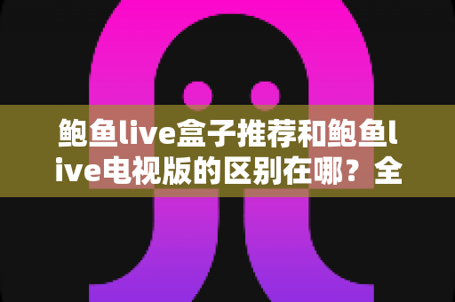 鲍鱼live盒子推荐和鲍鱼live电视版的区别在哪？全面解析两大版本的差异与选择指南