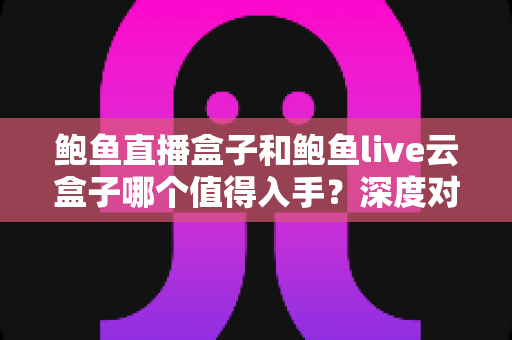 鲍鱼直播盒子和鲍鱼live云盒子哪个值得入手？深度对比评测帮你选对电视盒子