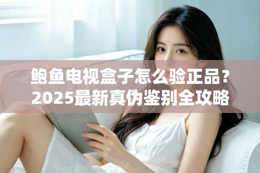 鲍鱼电视盒子怎么验正品？2025最新真伪鉴别全攻略，教你轻松避开假货陷阱