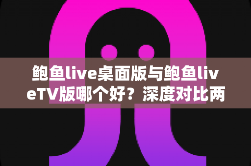 鲍鱼live桌面版与鲍鱼liveTV版哪个好？深度对比两大版本，帮你找到最适合的使用方案