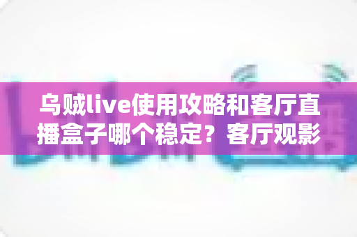 乌贼live使用攻略和客厅直播盒子哪个稳定？客厅观影方案选择与优化全指南