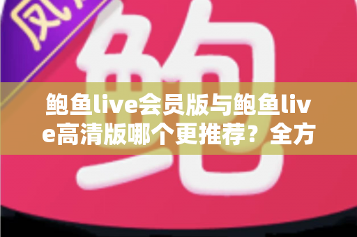 鲍鱼live会员版与鲍鱼live高清版哪个更推荐？全方位深度对比解析助你理性选择