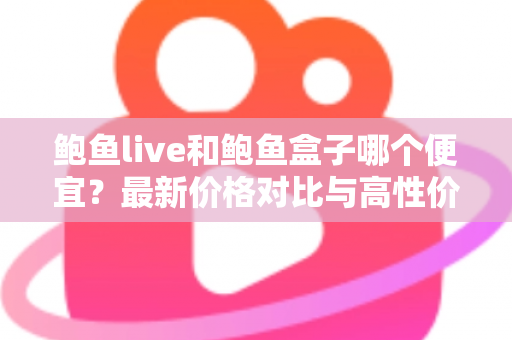 鲍鱼live和鲍鱼盒子哪个便宜？最新价格对比与高性价比选购全指南