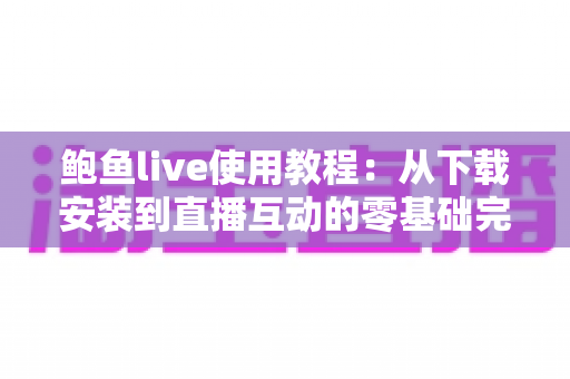 鲍鱼live使用教程：从下载安装到直播互动的零基础完整指南