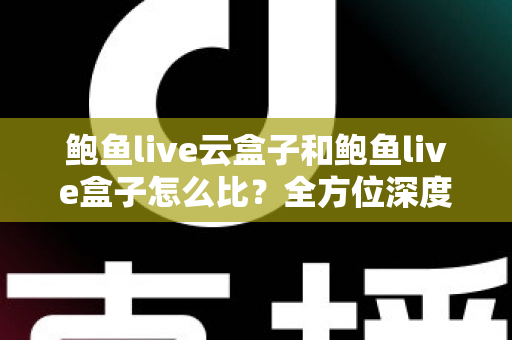 鲍鱼live云盒子和鲍鱼live盒子怎么比？全方位深度对比帮你选对不踩坑