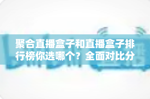 聚合直播盒子和直播盒子排行榜你选哪个？全面对比分析与选择指南一文读懂