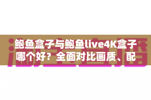 鲍鱼盒子与鲍鱼live4K盒子哪个好？全面对比画质、配置与使用体验，帮你一次选对不踩坑