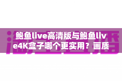 鲍鱼live高清版与鲍鱼live4K盒子哪个更实用？画质、价格、体验全维度深度对比，看完这篇不再纠结