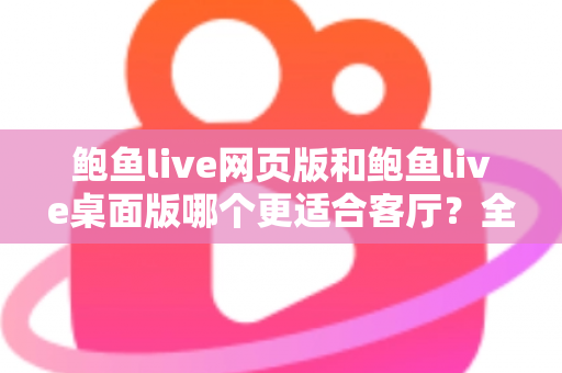 鲍鱼live网页版和鲍鱼live桌面版哪个更适合客厅？全方位对比分析与实用选择指南