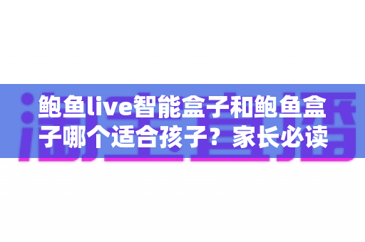 鲍鱼live智能盒子和鲍鱼盒子哪个适合孩子？家长必读的深度对比与选购指南