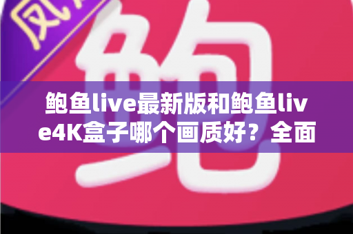 鲍鱼live最新版和鲍鱼live4K盒子哪个画质好？全面对比解析与选购指南