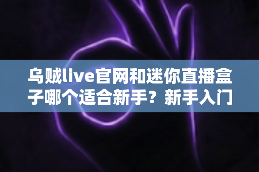 乌贼live官网和迷你直播盒子哪个适合新手?新手入门必看的全面对比与选择指南 乌贼live官网和迷你直播盒子哪个适合新手?新手入门必看的全面对比与选择指南