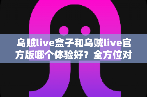 乌贼live盒子和乌贼live官方版哪个体验好?全方位对比帮你做出最佳选择 乌贼live盒子和乌贼live官方版哪个体验好?全方位对比帮你做出最佳选择