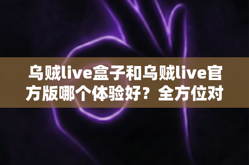 乌贼live盒子和乌贼live官方版哪个体验好？全方位对比帮你做出最佳选择