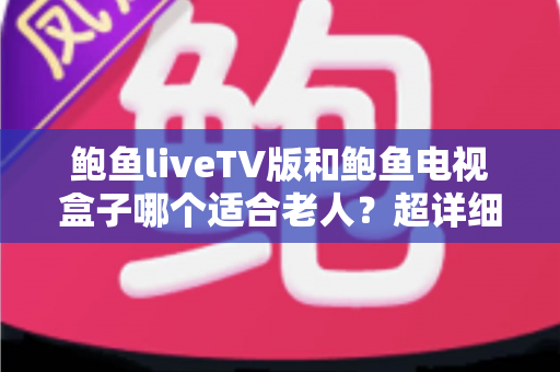 鲍鱼liveTV版和鲍鱼电视盒子哪个适合老人？超详细对比指南帮您为长辈选出最省心的观影方案