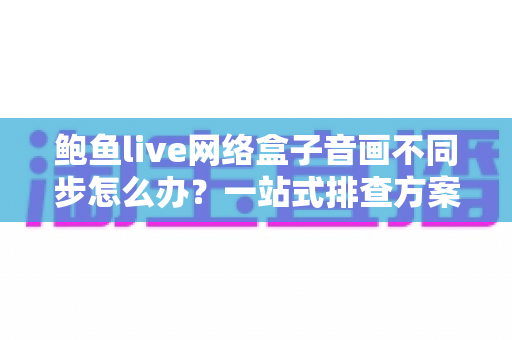 鲍鱼live网络盒子音画不同步怎么办?一站式排查方案与实用优化技巧全解析 鲍鱼live网络盒子音画不同步怎么办?一站式排查方案与实用优化技巧全解析