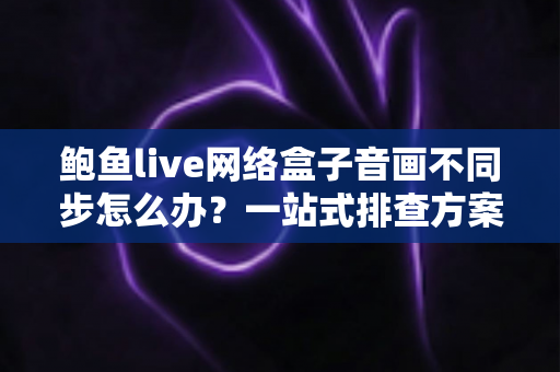 鲍鱼live网络盒子音画不同步怎么办？一站式排查方案与实用优化技巧全解析